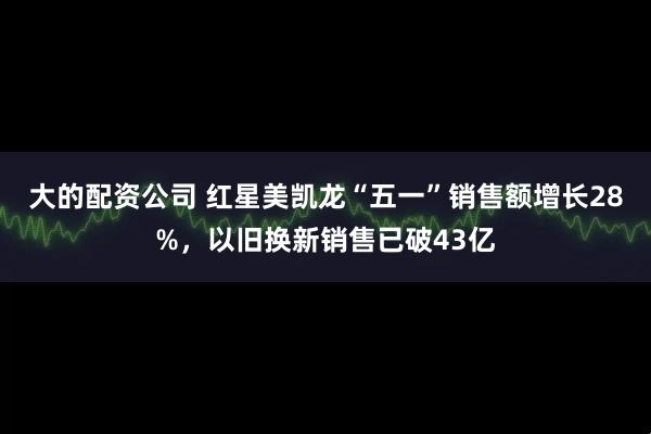 大的配资公司 红星美凯龙“五一”销售额增长28%，以旧换新销售已破43亿