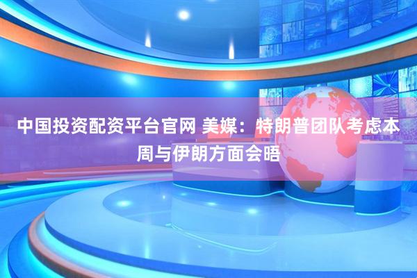 中国投资配资平台官网 美媒：特朗普团队考虑本周与伊朗方面会晤