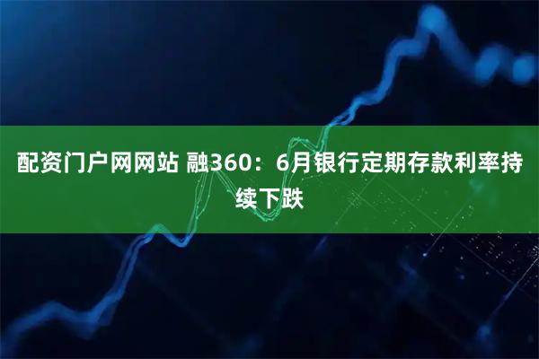 配资门户网网站 融360：6月银行定期存款利率持续下跌