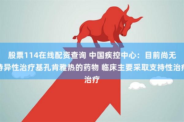 股票114在线配资查询 中国疾控中心：目前尚无特异性治疗基孔肯雅热的药物 临床主要采取支持性治疗