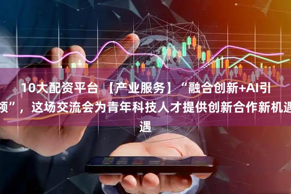 10大配资平台 【产业服务】“融合创新+AI引领”，这场交流会为青年科技人才提供创新合作新机遇