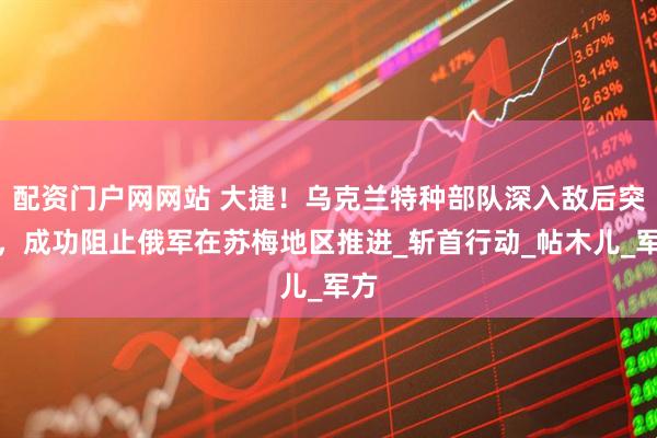 配资门户网网站 大捷！乌克兰特种部队深入敌后突袭，成功阻止俄军在苏梅地区推进_斩首行动_帖木儿_军方