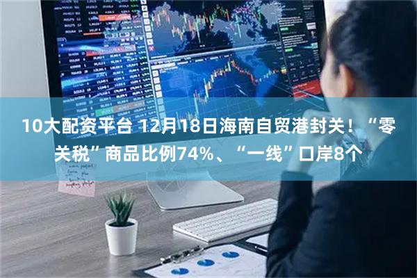 10大配资平台 12月18日海南自贸港封关！“零关税”商品比例74%、“一线”口岸8个