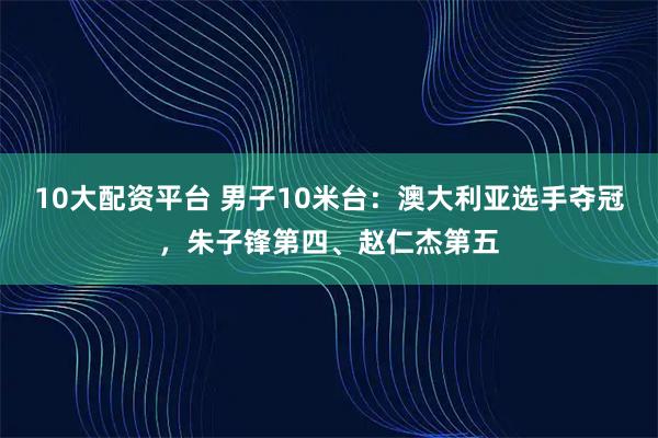 10大配资平台 男子10米台：澳大利亚选手夺冠，朱子锋第四、赵仁杰第五