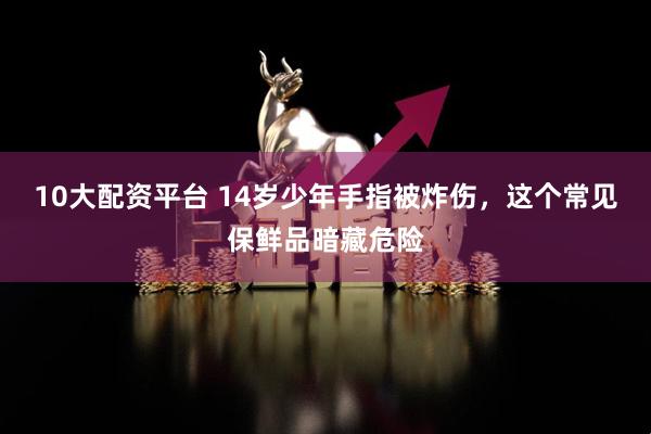 10大配资平台 14岁少年手指被炸伤，这个常见保鲜品暗藏危险