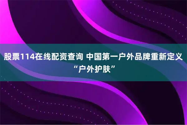 股票114在线配资查询 中国第一户外品牌重新定义“户外护肤”