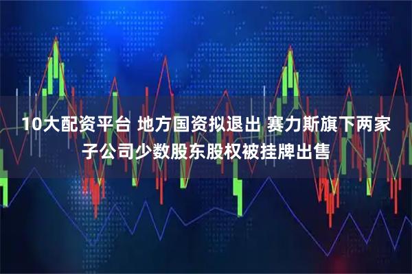 10大配资平台 地方国资拟退出 赛力斯旗下两家子公司少数股东股权被挂牌出售
