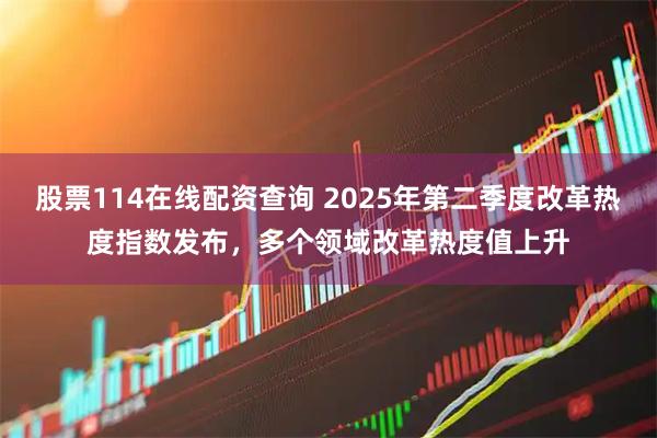股票114在线配资查询 2025年第二季度改革热度指数发布，多个领域改革热度值上升
