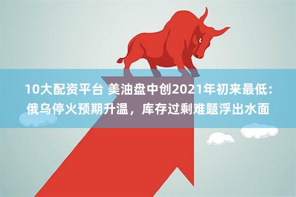 10大配资平台 美油盘中创2021年初来最低：俄乌停火预期升温，库存过剩难题浮出水面