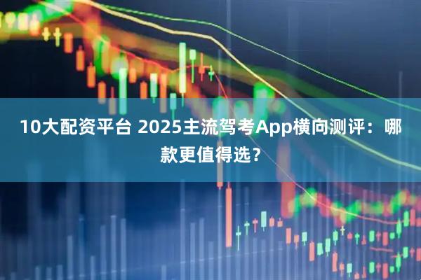 10大配资平台 2025主流驾考App横向测评：哪款更值得选？