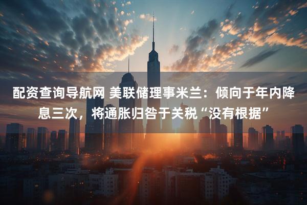 配资查询导航网 美联储理事米兰：倾向于年内降息三次，将通胀归咎于关税“没有根据”