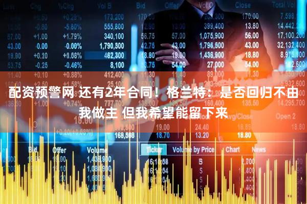 配资预警网 还有2年合同！格兰特：是否回归不由我做主 但我希望能留下来