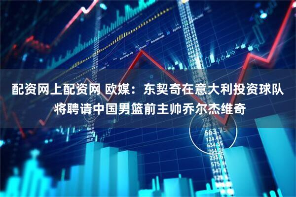 配资网上配资网 欧媒：东契奇在意大利投资球队 将聘请中国男篮前主帅乔尔杰维奇