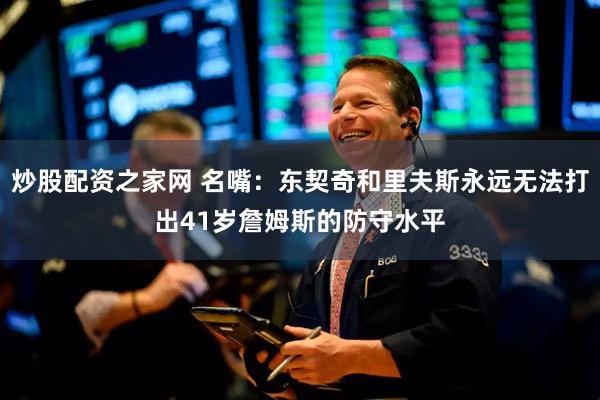 炒股配资之家网 名嘴：东契奇和里夫斯永远无法打出41岁詹姆斯的防守水平